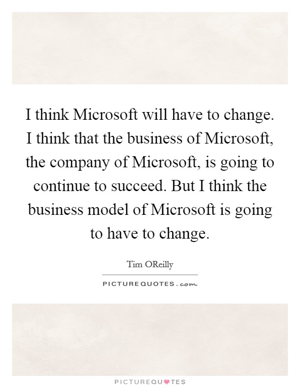 I think Microsoft will have to change. I think that the business of Microsoft, the company of Microsoft, is going to continue to succeed. But I think the business model of Microsoft is going to have to change Picture Quote #1
