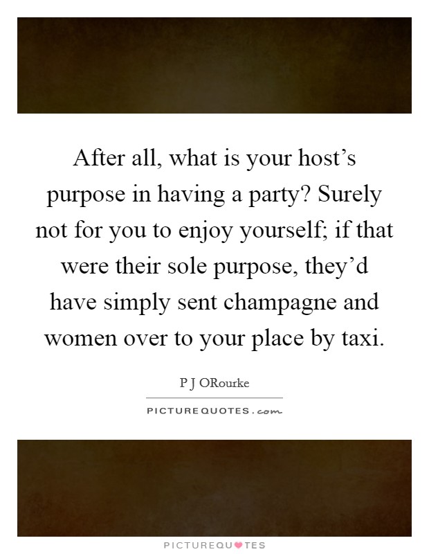 After all, what is your host's purpose in having a party? Surely not for you to enjoy yourself; if that were their sole purpose, they'd have simply sent champagne and women over to your place by taxi Picture Quote #1