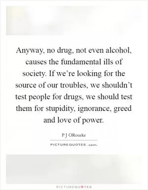 Anyway, no drug, not even alcohol, causes the fundamental ills of society. If we’re looking for the source of our troubles, we shouldn’t test people for drugs, we should test them for stupidity, ignorance, greed and love of power Picture Quote #1