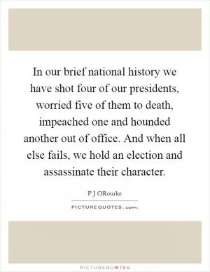 In our brief national history we have shot four of our presidents, worried five of them to death, impeached one and hounded another out of office. And when all else fails, we hold an election and assassinate their character Picture Quote #1