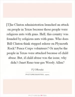[T]he Clinton administration launched an attack on people in Texas because those people were religious nuts with guns. Hell, this country was founded by religious nuts with guns. Who does Bill Clinton think stepped ashore on Plymouth Rock? Peace Corps volunteers? Or maybe the people in Texas were attacked because of child abuse. But, if child abuse was the issue, why didn’t Janet Reno tear-gas Woody Allen? Picture Quote #1