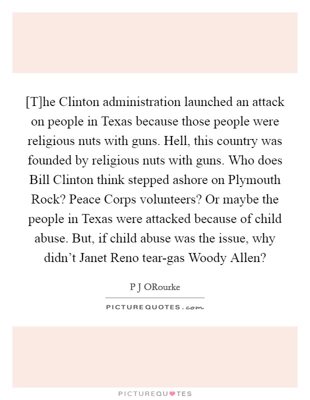 [T]he Clinton administration launched an attack on people in Texas because those people were religious nuts with guns. Hell, this country was founded by religious nuts with guns. Who does Bill Clinton think stepped ashore on Plymouth Rock? Peace Corps volunteers? Or maybe the people in Texas were attacked because of child abuse. But, if child abuse was the issue, why didn't Janet Reno tear-gas Woody Allen? Picture Quote #1