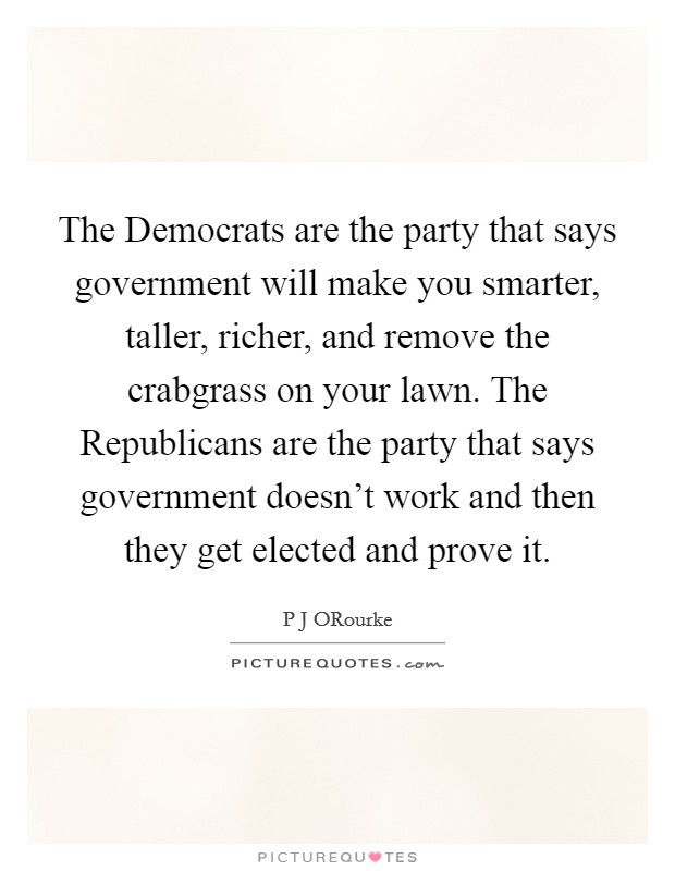 The Democrats are the party that says government will make you smarter, taller, richer, and remove the crabgrass on your lawn. The Republicans are the party that says government doesn't work and then they get elected and prove it Picture Quote #1
