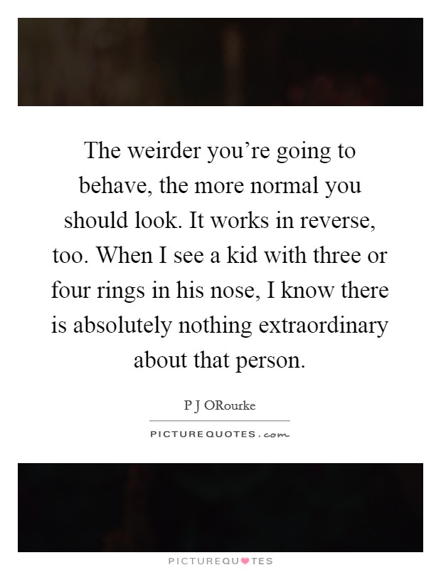 The weirder you're going to behave, the more normal you should look. It works in reverse, too. When I see a kid with three or four rings in his nose, I know there is absolutely nothing extraordinary about that person Picture Quote #1