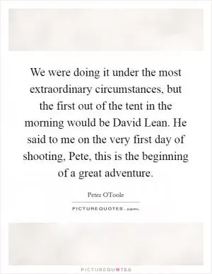 We were doing it under the most extraordinary circumstances, but the first out of the tent in the morning would be David Lean. He said to me on the very first day of shooting, Pete, this is the beginning of a great adventure Picture Quote #1