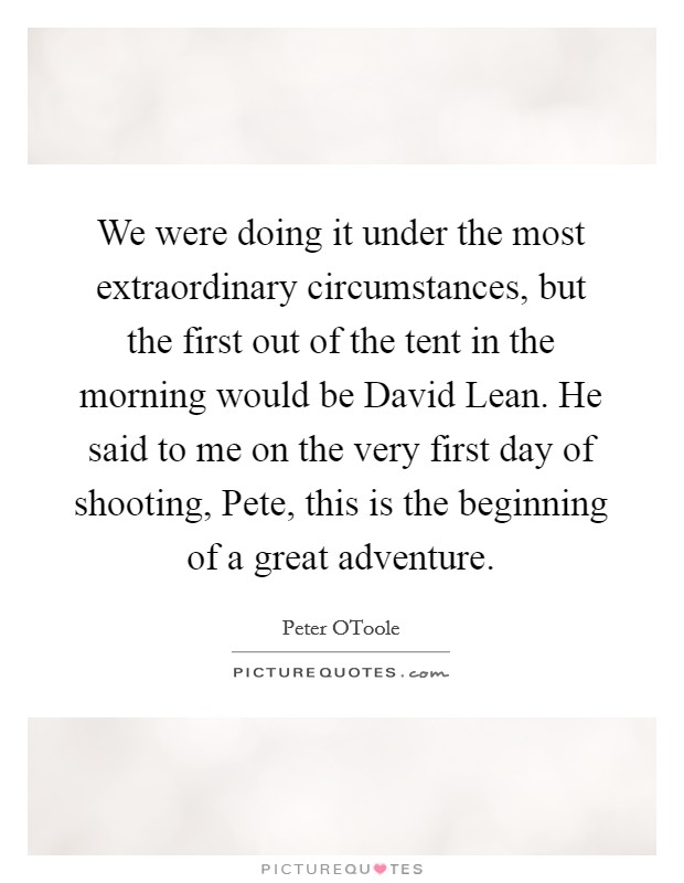 We were doing it under the most extraordinary circumstances, but the first out of the tent in the morning would be David Lean. He said to me on the very first day of shooting, Pete, this is the beginning of a great adventure Picture Quote #1