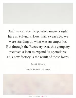 And we can see the positive impacts right here at Solyndra. Less than a year ago, we were standing on what was an empty lot. But through the Recovery Act, this company received a loan to expand its operations. This new factory is the result of those loans Picture Quote #1