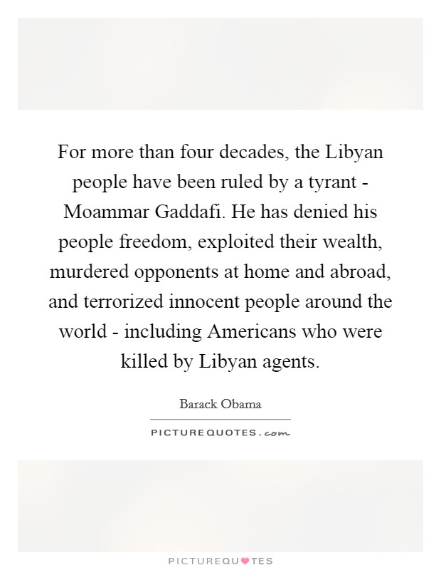 For more than four decades, the Libyan people have been ruled by a tyrant - Moammar Gaddafi. He has denied his people freedom, exploited their wealth, murdered opponents at home and abroad, and terrorized innocent people around the world - including Americans who were killed by Libyan agents Picture Quote #1