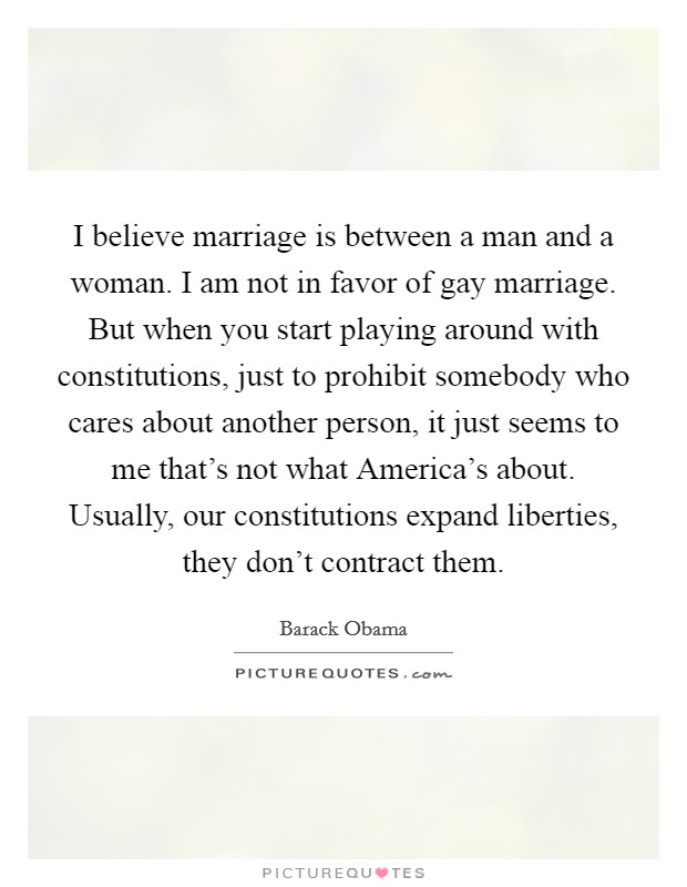 I believe marriage is between a man and a woman. I am not in favor of gay marriage. But when you start playing around with constitutions, just to prohibit somebody who cares about another person, it just seems to me that's not what America's about. Usually, our constitutions expand liberties, they don't contract them Picture Quote #1