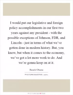 I would put our legislative and foreign policy accomplishments in our first two years against any president - with the possible exceptions of Johnson, FDR, and Lincoln - just in terms of what we’ve gotten done in modern history. But, you know, but when it comes to the economy, we’ve got a lot more work to do. And we’re gonna keep on at it Picture Quote #1