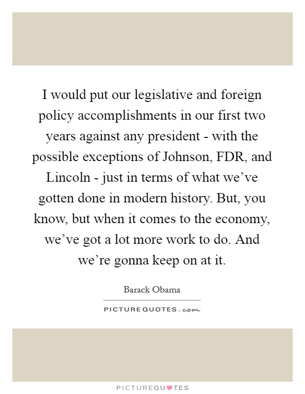 I would put our legislative and foreign policy accomplishments in our first two years against any president - with the possible exceptions of Johnson, FDR, and Lincoln - just in terms of what we've gotten done in modern history. But, you know, but when it comes to the economy, we've got a lot more work to do. And we're gonna keep on at it Picture Quote #1