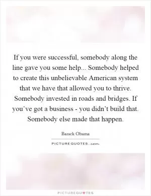 If you were successful, somebody along the line gave you some help... Somebody helped to create this unbelievable American system that we have that allowed you to thrive. Somebody invested in roads and bridges. If you’ve got a business - you didn’t build that. Somebody else made that happen Picture Quote #1