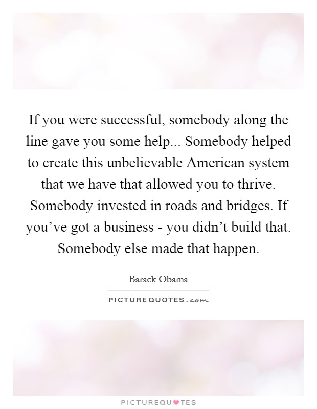If you were successful, somebody along the line gave you some help... Somebody helped to create this unbelievable American system that we have that allowed you to thrive. Somebody invested in roads and bridges. If you've got a business - you didn't build that. Somebody else made that happen Picture Quote #1