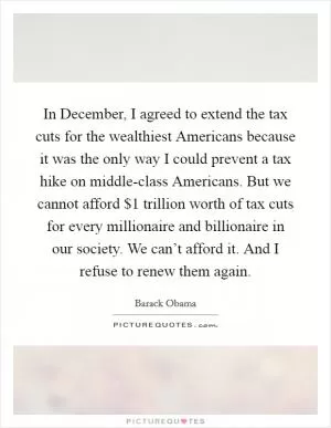 In December, I agreed to extend the tax cuts for the wealthiest Americans because it was the only way I could prevent a tax hike on middle-class Americans. But we cannot afford $1 trillion worth of tax cuts for every millionaire and billionaire in our society. We can’t afford it. And I refuse to renew them again Picture Quote #1