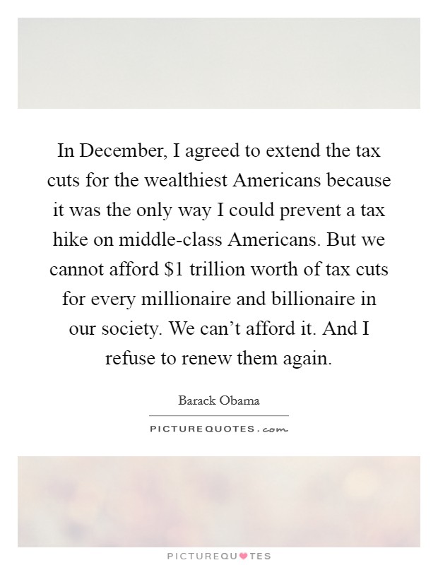 In December, I agreed to extend the tax cuts for the wealthiest Americans because it was the only way I could prevent a tax hike on middle-class Americans. But we cannot afford $1 trillion worth of tax cuts for every millionaire and billionaire in our society. We can't afford it. And I refuse to renew them again Picture Quote #1