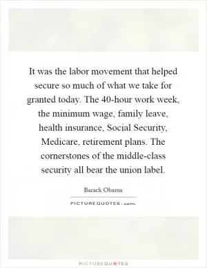 It was the labor movement that helped secure so much of what we take for granted today. The 40-hour work week, the minimum wage, family leave, health insurance, Social Security, Medicare, retirement plans. The cornerstones of the middle-class security all bear the union label Picture Quote #1