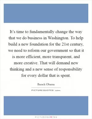It’s time to fundamentally change the way that we do business in Washington. To help build a new foundation for the 21st century, we need to reform our government so that it is more efficient, more transparent, and more creative. That will demand new thinking and a new sense of responsibility for every dollar that is spent Picture Quote #1