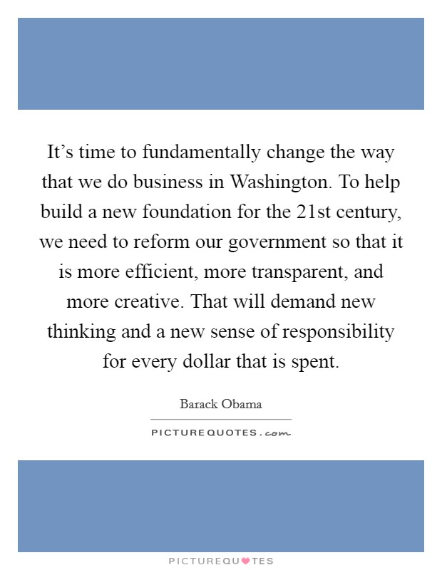 It's time to fundamentally change the way that we do business in Washington. To help build a new foundation for the 21st century, we need to reform our government so that it is more efficient, more transparent, and more creative. That will demand new thinking and a new sense of responsibility for every dollar that is spent Picture Quote #1