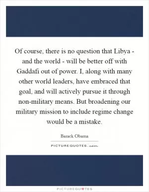 Of course, there is no question that Libya - and the world - will be better off with Gaddafi out of power. I, along with many other world leaders, have embraced that goal, and will actively pursue it through non-military means. But broadening our military mission to include regime change would be a mistake Picture Quote #1