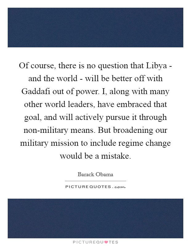 Of course, there is no question that Libya - and the world - will be better off with Gaddafi out of power. I, along with many other world leaders, have embraced that goal, and will actively pursue it through non-military means. But broadening our military mission to include regime change would be a mistake Picture Quote #1