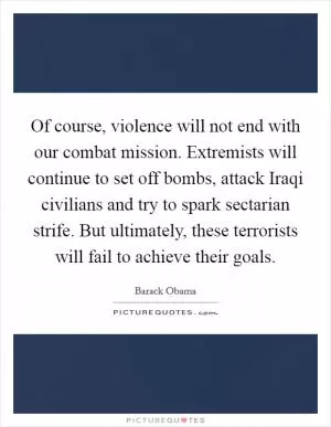 Of course, violence will not end with our combat mission. Extremists will continue to set off bombs, attack Iraqi civilians and try to spark sectarian strife. But ultimately, these terrorists will fail to achieve their goals Picture Quote #1