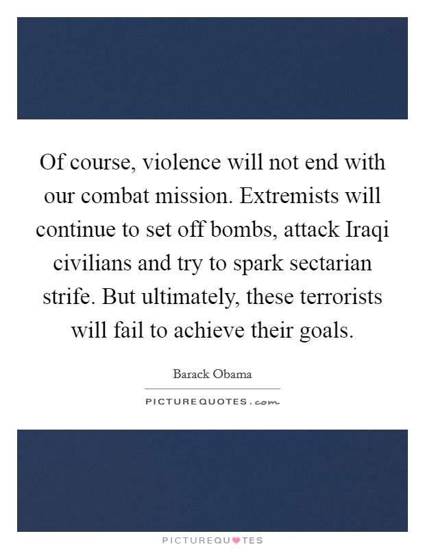 Of course, violence will not end with our combat mission. Extremists will continue to set off bombs, attack Iraqi civilians and try to spark sectarian strife. But ultimately, these terrorists will fail to achieve their goals Picture Quote #1