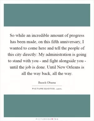 So while an incredible amount of progress has been made, on this fifth anniversary, I wanted to come here and tell the people of this city directly: My administration is going to stand with you - and fight alongside you - until the job is done. Until New Orleans is all the way back, all the way Picture Quote #1