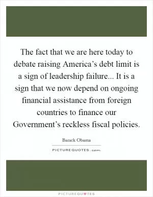The fact that we are here today to debate raising America’s debt limit is a sign of leadership failure... It is a sign that we now depend on ongoing financial assistance from foreign countries to finance our Government’s reckless fiscal policies Picture Quote #1