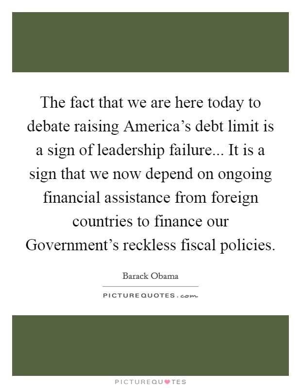 The fact that we are here today to debate raising America's debt limit is a sign of leadership failure... It is a sign that we now depend on ongoing financial assistance from foreign countries to finance our Government's reckless fiscal policies Picture Quote #1