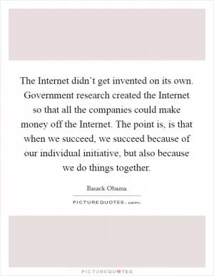 The Internet didn’t get invented on its own. Government research created the Internet so that all the companies could make money off the Internet. The point is, is that when we succeed, we succeed because of our individual initiative, but also because we do things together Picture Quote #1