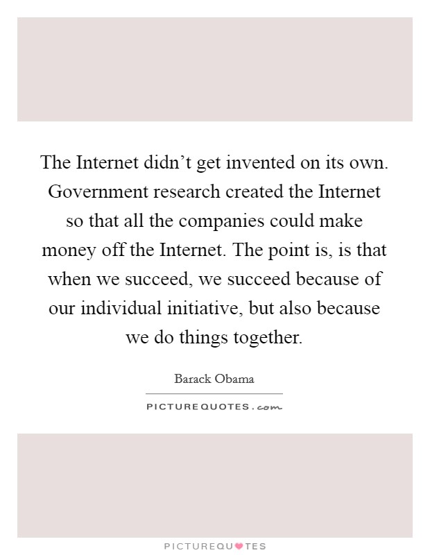 The Internet didn't get invented on its own. Government research created the Internet so that all the companies could make money off the Internet. The point is, is that when we succeed, we succeed because of our individual initiative, but also because we do things together Picture Quote #1