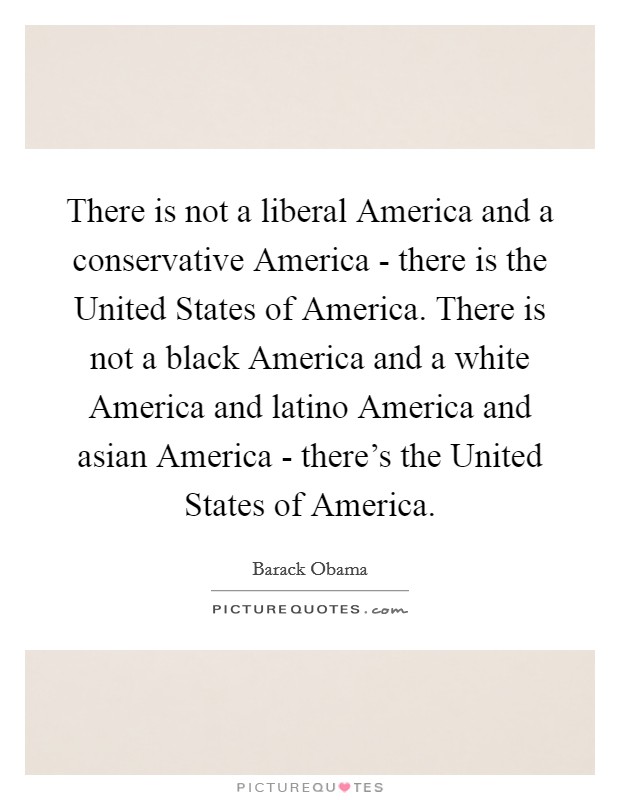 There is not a liberal America and a conservative America - there is the United States of America. There is not a black America and a white America and latino America and asian America - there's the United States of America Picture Quote #1