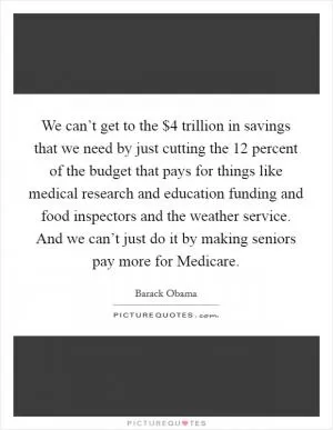 We can’t get to the $4 trillion in savings that we need by just cutting the 12 percent of the budget that pays for things like medical research and education funding and food inspectors and the weather service. And we can’t just do it by making seniors pay more for Medicare Picture Quote #1
