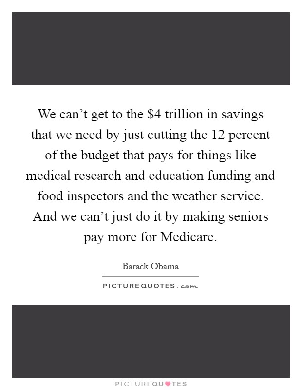 We can't get to the $4 trillion in savings that we need by just cutting the 12 percent of the budget that pays for things like medical research and education funding and food inspectors and the weather service. And we can't just do it by making seniors pay more for Medicare Picture Quote #1