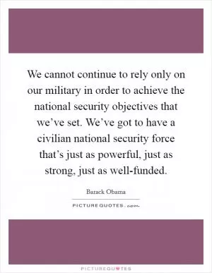 We cannot continue to rely only on our military in order to achieve the national security objectives that we’ve set. We’ve got to have a civilian national security force that’s just as powerful, just as strong, just as well-funded Picture Quote #1