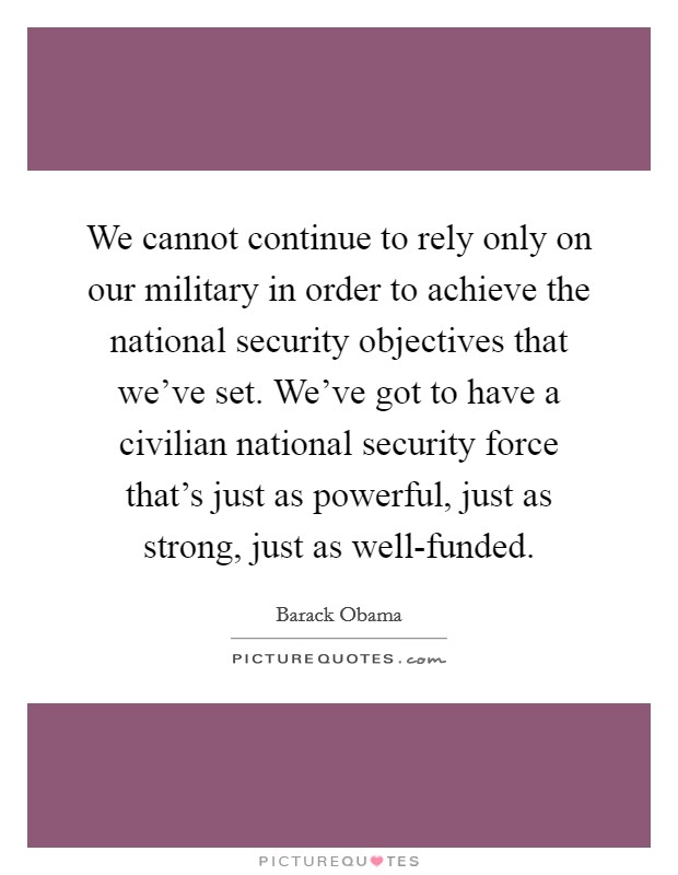 We cannot continue to rely only on our military in order to achieve the national security objectives that we've set. We've got to have a civilian national security force that's just as powerful, just as strong, just as well-funded Picture Quote #1