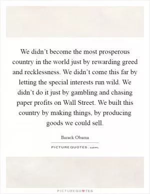 We didn’t become the most prosperous country in the world just by rewarding greed and recklessness. We didn’t come this far by letting the special interests run wild. We didn’t do it just by gambling and chasing paper profits on Wall Street. We built this country by making things, by producing goods we could sell Picture Quote #1