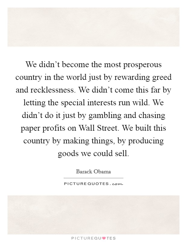 We didn't become the most prosperous country in the world just by rewarding greed and recklessness. We didn't come this far by letting the special interests run wild. We didn't do it just by gambling and chasing paper profits on Wall Street. We built this country by making things, by producing goods we could sell Picture Quote #1
