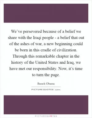 We’ve persevered because of a belief we share with the Iraqi people - a belief that out of the ashes of war, a new beginning could be born in this cradle of civilization. Through this remarkable chapter in the history of the United States and Iraq, we have met our responsibility. Now, it’s time to turn the page Picture Quote #1