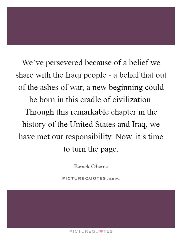 We've persevered because of a belief we share with the Iraqi people - a belief that out of the ashes of war, a new beginning could be born in this cradle of civilization. Through this remarkable chapter in the history of the United States and Iraq, we have met our responsibility. Now, it's time to turn the page Picture Quote #1