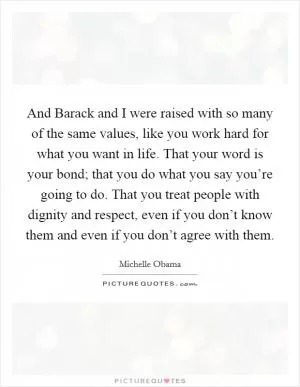 And Barack and I were raised with so many of the same values, like you work hard for what you want in life. That your word is your bond; that you do what you say you’re going to do. That you treat people with dignity and respect, even if you don’t know them and even if you don’t agree with them Picture Quote #1