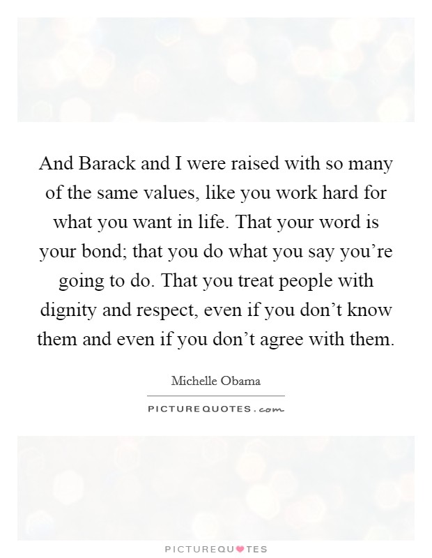 And Barack and I were raised with so many of the same values, like you work hard for what you want in life. That your word is your bond; that you do what you say you're going to do. That you treat people with dignity and respect, even if you don't know them and even if you don't agree with them Picture Quote #1