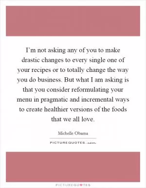 I’m not asking any of you to make drastic changes to every single one of your recipes or to totally change the way you do business. But what I am asking is that you consider reformulating your menu in pragmatic and incremental ways to create healthier versions of the foods that we all love Picture Quote #1
