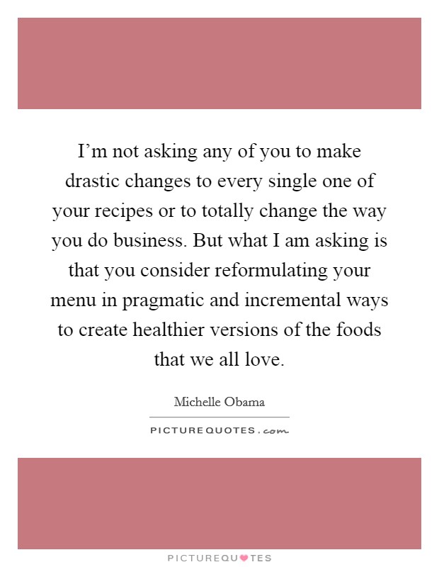 I'm not asking any of you to make drastic changes to every single one of your recipes or to totally change the way you do business. But what I am asking is that you consider reformulating your menu in pragmatic and incremental ways to create healthier versions of the foods that we all love Picture Quote #1