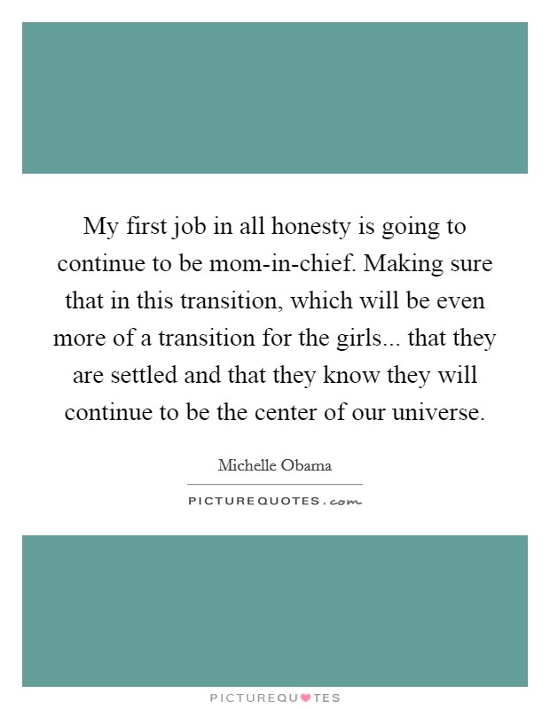 My first job in all honesty is going to continue to be mom-in-chief. Making sure that in this transition, which will be even more of a transition for the girls... that they are settled and that they know they will continue to be the center of our universe Picture Quote #1