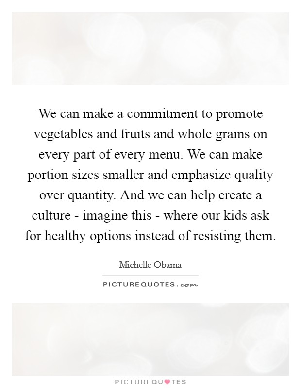 We can make a commitment to promote vegetables and fruits and whole grains on every part of every menu. We can make portion sizes smaller and emphasize quality over quantity. And we can help create a culture - imagine this - where our kids ask for healthy options instead of resisting them Picture Quote #1