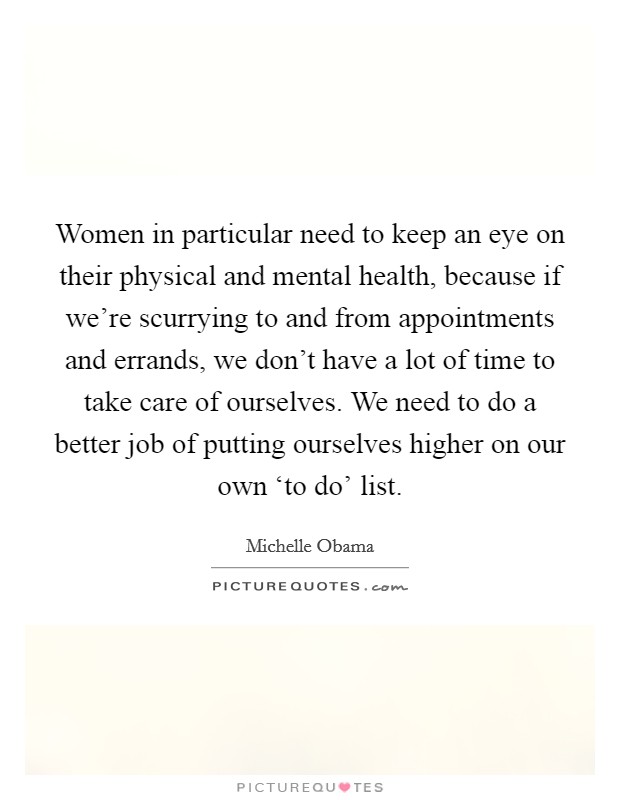 Women in particular need to keep an eye on their physical and mental health, because if we're scurrying to and from appointments and errands, we don't have a lot of time to take care of ourselves. We need to do a better job of putting ourselves higher on our own ‘to do' list Picture Quote #1
