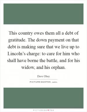 This country owes them all a debt of gratitude. The down payment on that debt is making sure that we live up to Lincoln’s charge: to care for him who shall have borne the battle, and for his widow, and his orphan Picture Quote #1