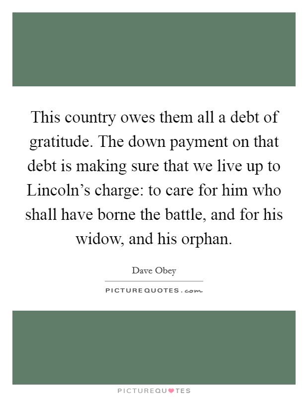 This country owes them all a debt of gratitude. The down payment on that debt is making sure that we live up to Lincoln's charge: to care for him who shall have borne the battle, and for his widow, and his orphan Picture Quote #1