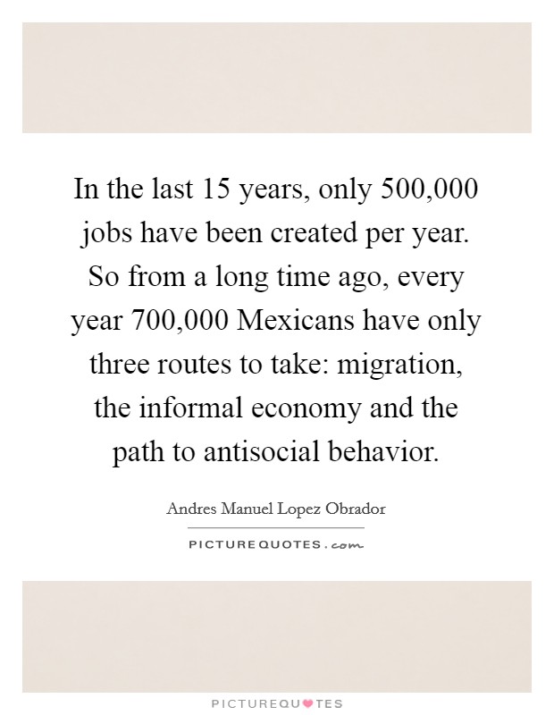In the last 15 years, only 500,000 jobs have been created per year. So from a long time ago, every year 700,000 Mexicans have only three routes to take: migration, the informal economy and the path to antisocial behavior Picture Quote #1